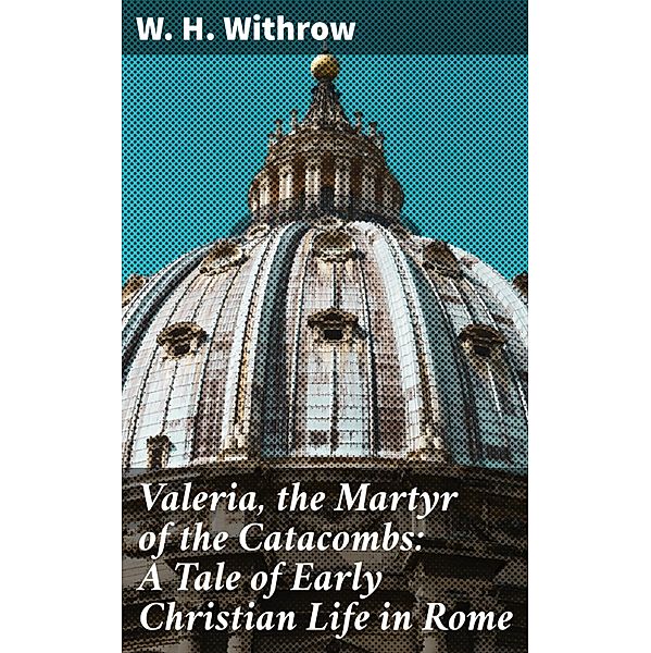 Valeria, the Martyr of the Catacombs: A Tale of Early Christian Life in Rome, W. H. Withrow