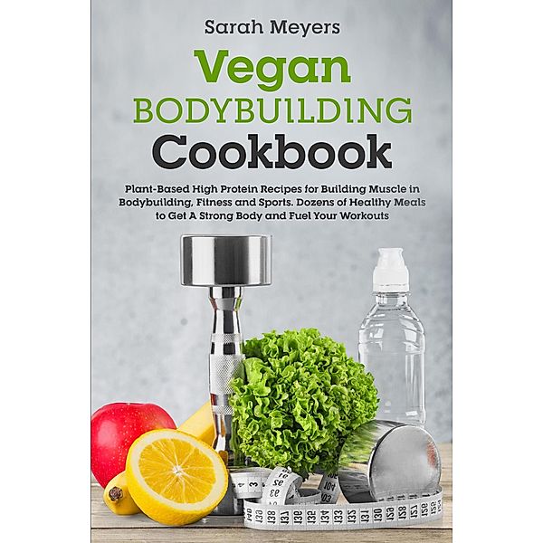 Vegan Bodybuilding Cookbook: Plant-Based High Protein Recipes for Building Muscle in Bodybuilding, Fitness and Sports. Dozens of Healthy Meals to Get A Strong Body and Fuel Your Workouts, Sarah Meyers
