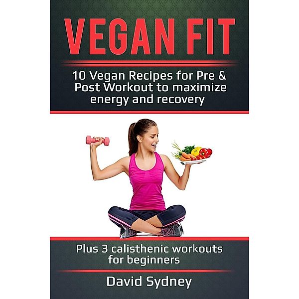 Vegan Fit: 10 Vegan Recipes for Pre and Post Workout, Maximize Energy and Recovery Plus 3 Calisthenic Workouts for Beginners, David Sydney