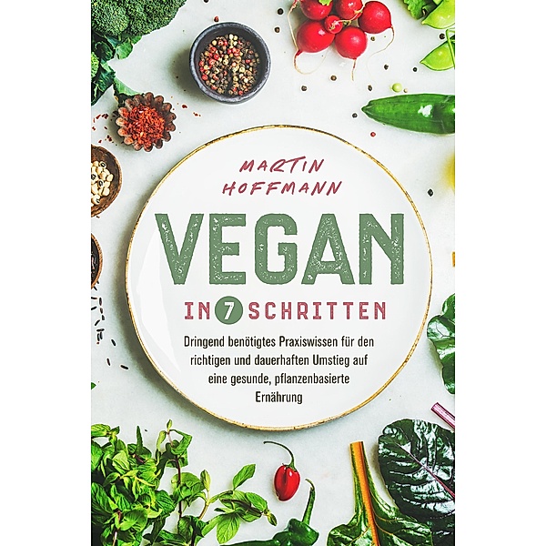 Vegan in 7 Schritten: Dringend benötigtes Praxiswissen für den richtigen und dauerhaften Umstieg auf eine gesunde, pflanzenbasierte Ernährung, Martin Hoffmann