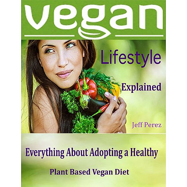Vegan Lifestyle Explained : Everything About Adopting a Healthy Plant Based Vegan Diet, Jeff Perez