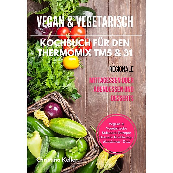 Vegan & Vegetarisch Kochbuch für den Thermomix TM5 & 31 Regionale Mittagessen oder Abendessen und Desserts Vegane & Vegetarische Saisonale Rezepte Gesunde Ernährung - Abnehmen - Diät, Christina Keller