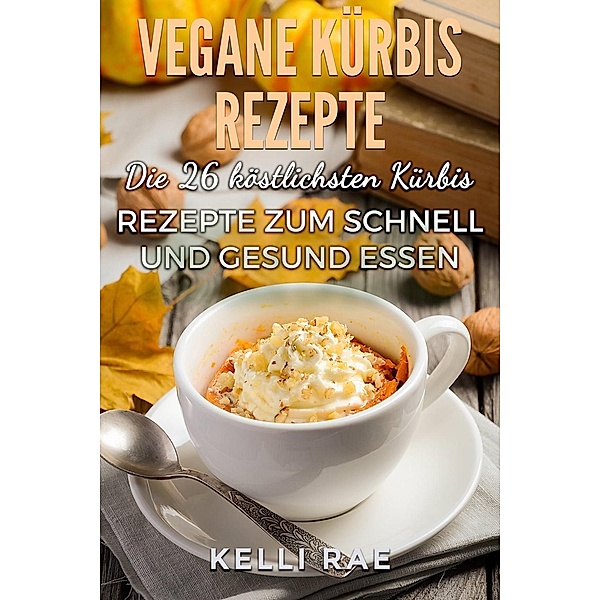 Vegane Kürbis Rezepte: Die 26 köstlichsten Kürbis Rezepte zum schnell und gesund Essen, Kelli Rae