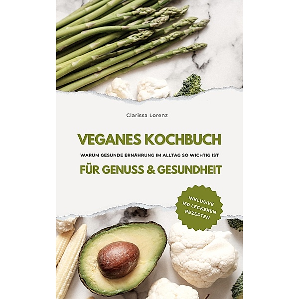 Veganes Kochbuch für Genuss & Gesundheit: Warum gesunde Ernährung im Alltag so wichtig ist - inklusive 150 gesunde Rezepte, Clarissa Lorenz