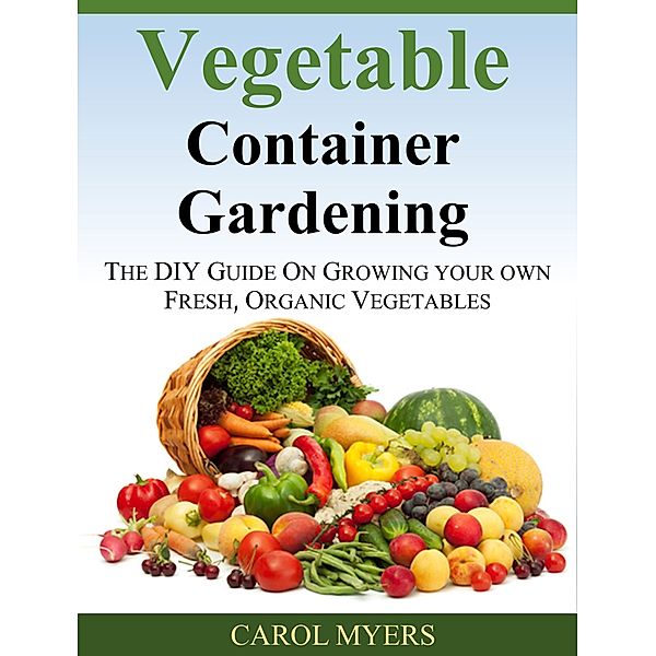 Vegetable Container Gardening:  THE DIY GUIDE ON GROWING YOUR OWN FRESH, ORGANIC VEGETABLES, Carol Myers