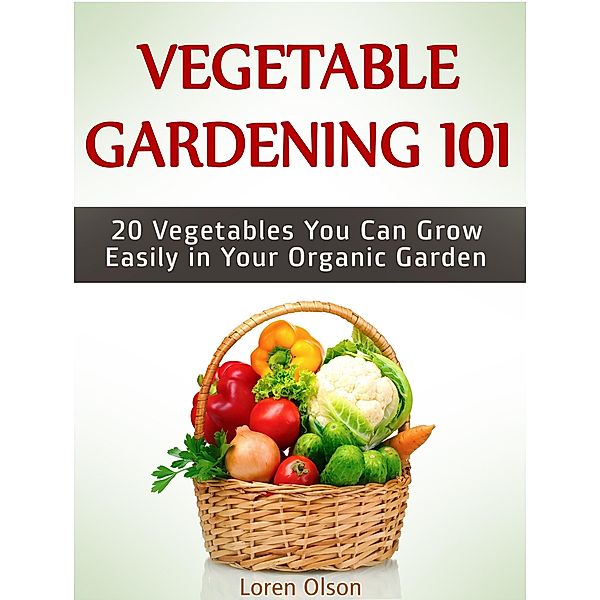 Vegetable Gardening 101: 20 Vegetables You Can Grow Easily in Your Organic Garden, Loren Olson