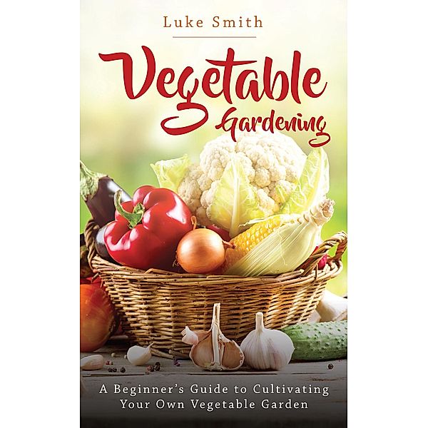 Vegetable Gardening: A Beginner's Guide to Cultivating Your Own Vegetable Garden, Luke Smith