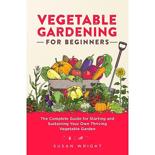 Vegetable Gardening For Beginners: The Complete Guide for Starting and Sustaining Your Own Thriving Vegetable Garden, Susan Wright