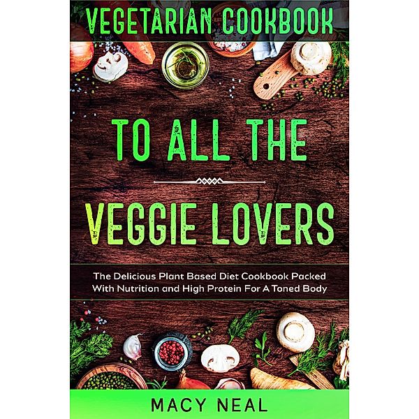 Vegetarian Cookbook: To All The Veggie Lovers - The Delicious Plant Based Diet Cookbook Packed With Nutrition and High Protein For A Toned Body, Macy Neal
