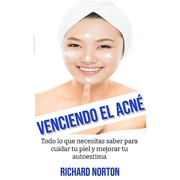Venciendo El Acné: Todo lo que necesitas saber para cuidar tu piel y mejorar tu autoestima, Richard Norton
