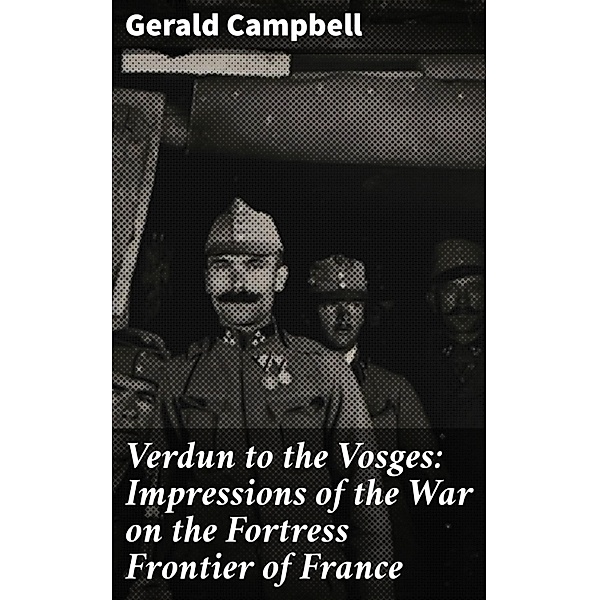 Verdun to the Vosges: Impressions of the War on the Fortress Frontier of France, Gerald Campbell