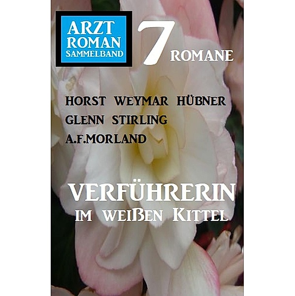Verführerin im weißen Kittel: Arztroman Sammelband 7 Romane, Horst Weymar Hübner, A. F. Morland, Glenn Stirling