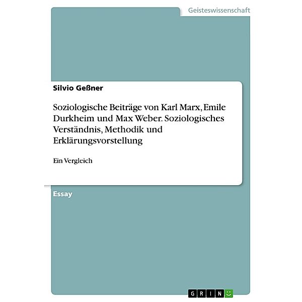 Vergleich der soziologischen Beiträge von Karl Marx, Emil Durkheim und Max Weber - Sowohl hinsichtlich ihres Ansatzes und ihres Soziologieverständnisses, als auch hinsichtlich ihrer Methodik und der von ihnen verfolgten Erklärungsvorstellung, Silvio Geßner