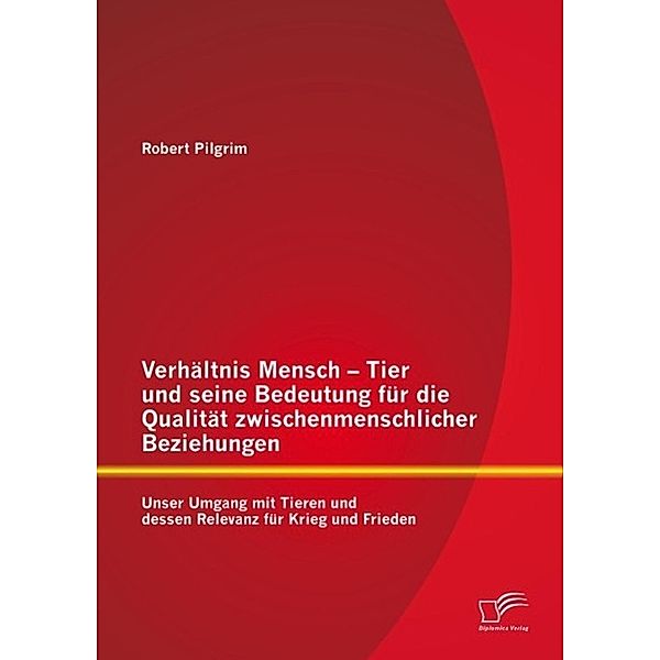 Verhältnis Mensch - Tier und seine Bedeutung für die Qualität zwischenmenschlicher Beziehungen: Unser Umgang mit Tieren und dessen Relevanz für Krieg und Frieden, Robert Pilgrim