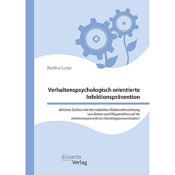 Verhaltenspsychologisch orientierte Infektionsprävention. Welchen Einfluss hat die subjektive Risikowahrnehmung von Ärzten und Pflegekräften auf ihr infektionspräventives Händehygieneverhalten?, Bettina Lutze