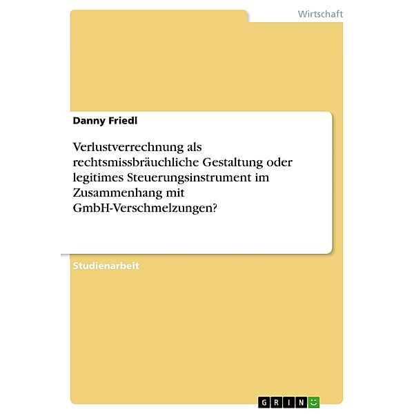 Verlustverrechnung als rechtsmissbräuchliche Gestaltung oder legitimes Steuerungsinstrument im Zusammenhang mit GmbH-Verschmelzungen?, Danny Friedl