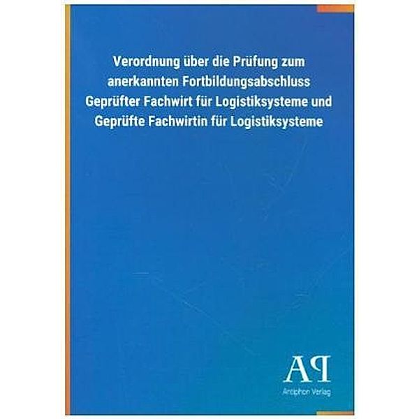 Verordnung über die Prüfung zum anerkannten Fortbildungsabschluss Geprüfter Fachwirt für Logistiksysteme und Geprüfte Fa, Antiphon Verlag