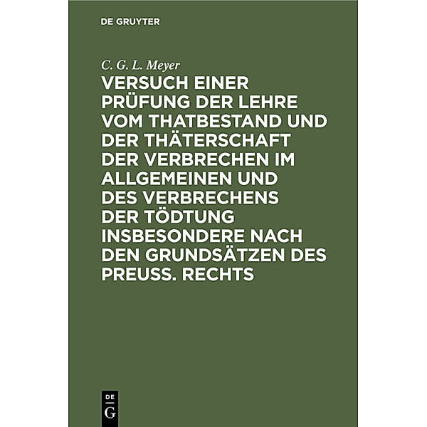 Versuch einer Prüfung der Lehre vom Thatbestand und der Thäterschaft der Verbrechen im Allgemeinen und des Verbrechens der Tödtung insbesondere nach den Grundsätzen des Preuß. Rechts, C. G. L. Meyer