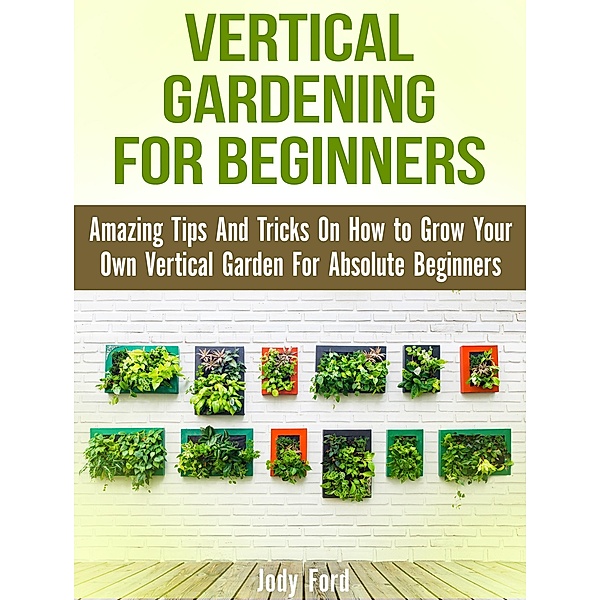Vertical Gardening for Beginners: Amazing Tips And Tricks On How to Grow Your Own Vertical Garden For Absolute Beginners, Jody Ford