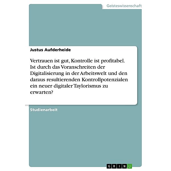 Vertrauen ist gut, Kontrolle ist profitabel. Ist durch das Voranschreiten der Digitalisierung in der Arbeitswelt und den daraus resultierenden Kontrollpotenzialen ein neuer digitaler Taylorismus zu erwarten?, Justus Aufderheide