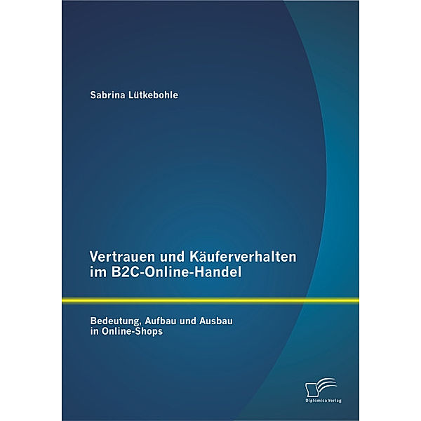 Vertrauen und Käuferverhalten im B2C-Online-Handel: Bedeutung, Aufbau und Ausbau in Online-Shops, Sabrina Lütkebohle