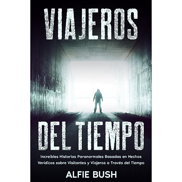 Viajeros del Tiempo: Increíbles Historias Paranormales Basadas en Hechos Verídicos sobre Visitantes y Viajeros a Través del Tiempo, Alfie Bush