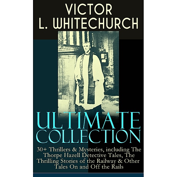 VICTOR L. WHITECHURCH Ultimate Collection: 30+ Thrillers & Mysteries, including The Thorpe Hazell Detective Tales, The Thrilling Stories of the Railway & Other Tales On and Off the Rails, Victor L. Whitechurch