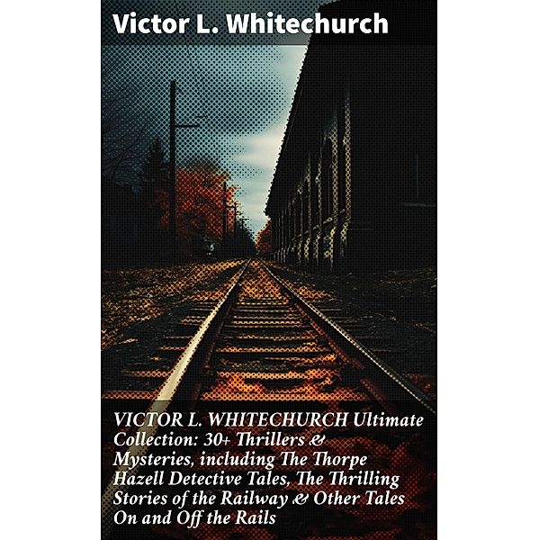 VICTOR L. WHITECHURCH Ultimate Collection: 30+ Thrillers & Mysteries, including The Thorpe Hazell Detective Tales, The Thrilling Stories of the Railway & Other Tales On and Off the Rails, Victor L. Whitechurch