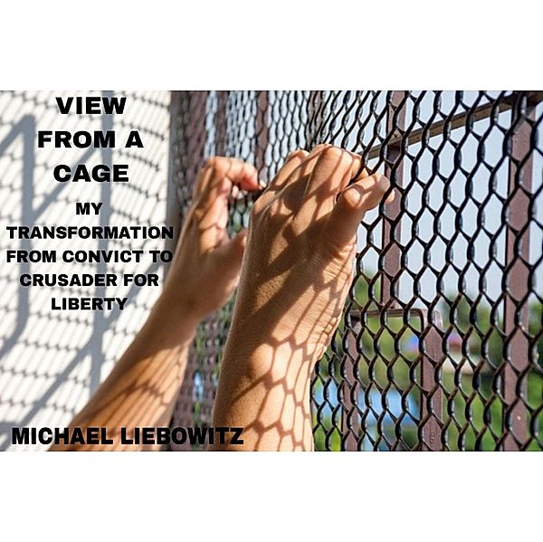View from a Cage: My Transformation from  Convict to Crusader for Liberty, Michael Liebowitz