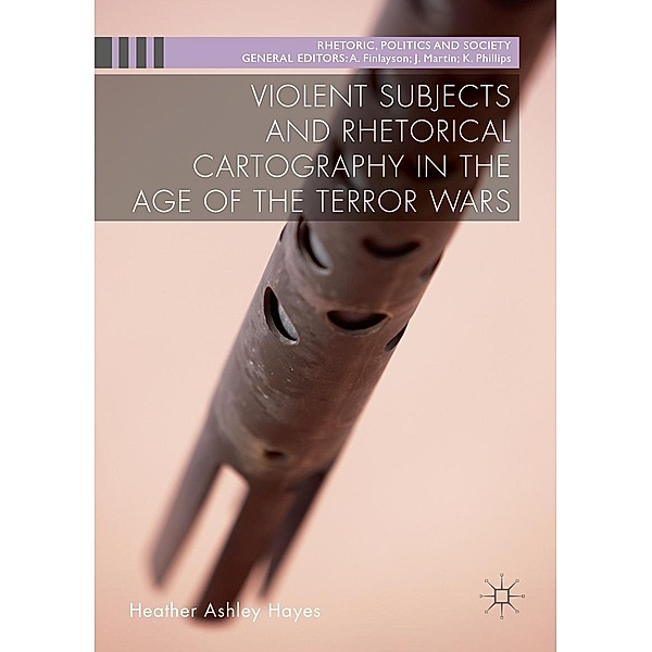 Violent Subjects and Rhetorical Cartography in the Age of the Terror Wars / Rhetoric, Politics and Society, Heather Ashley Hayes