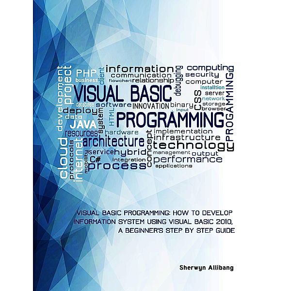 Visual Basic Programming:How To Develop Information System Using Visual Basic 2010, A Step By Step Guide For Beginners, Sherwyn Allibang