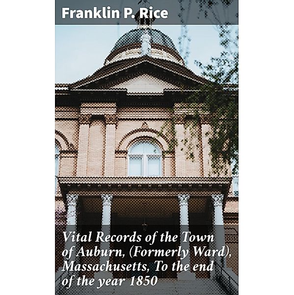 Vital Records of the Town of Auburn, (Formerly Ward), Massachusetts, To the end of the year 1850, Franklin P. Rice