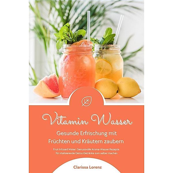 Vitamin Wasser: Gesunde Erfrischung mit Früchten und Kräutern zaubern (Fruit Infused Water: Genussvolle Aroma-Wasser Rezepte für vitalisierende Detox-Getränke zum selber machen), Clarissa Lorenz