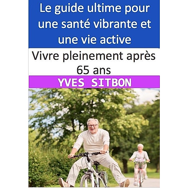 Vivre pleinement après 65 ans : Le guide ultime pour une santé vibrante et une vie active, Yves Sitbon
