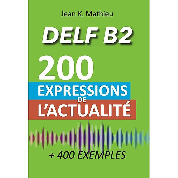 Vocabulaire DELF B2 - 200 expressions de l'actualité (+400 exemples), Jean K. Mathieu