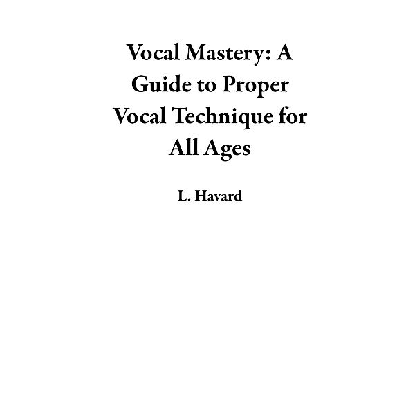 Vocal Mastery: A Guide to Proper Vocal Technique for All Ages, L. Havard