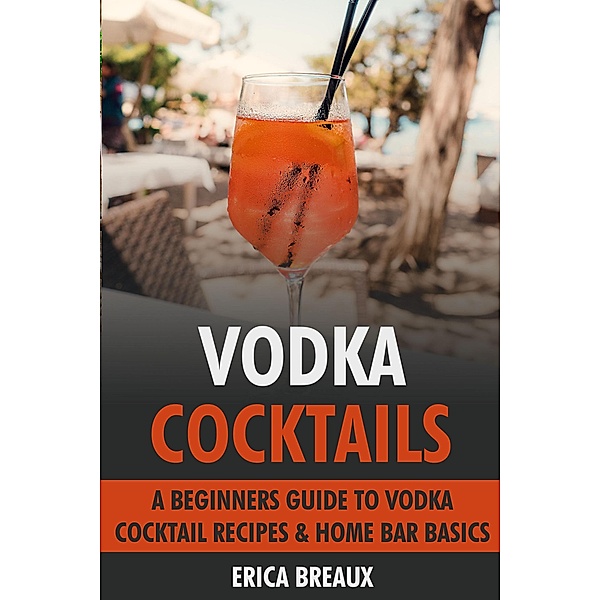Vodka Cocktails: A Beginners Guide to Vodka Cocktail Recipes & Home Bar Basics, Erica Breaux