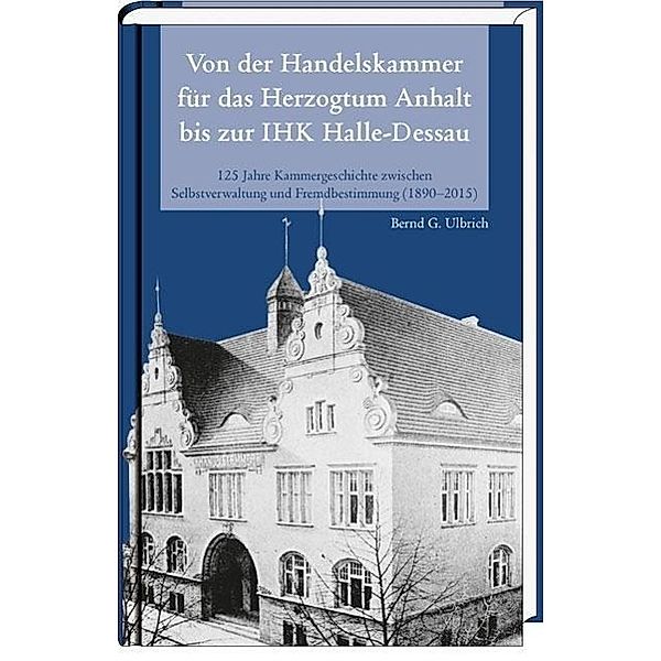 Von der Handelskammer für das Herzogtum Anhalt bis zur Industrie- und Handelskammer Halle-Dessau, Bernd G Ulbrich