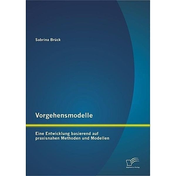 Vorgehensmodelle: Eine Entwicklung basierend auf praxisnahen Methoden und Modellen, Sabrina Brück