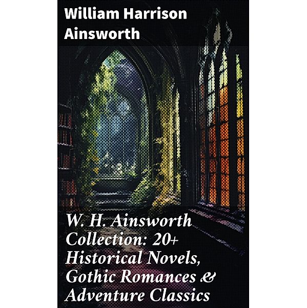 W. H. Ainsworth Collection: 20+ Historical Novels, Gothic Romances & Adventure Classics, William Harrison Ainsworth