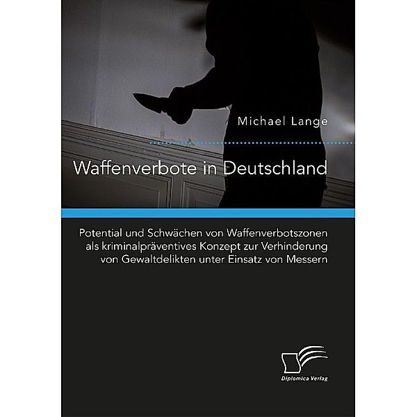 Waffenverbote in Deutschland. Potential und Schwächen von Waffenverbotszonen als kriminalpräventives Konzept zur Verhinderung von Gewaltdelikten unter Einsatz von Messern, Michael Lange