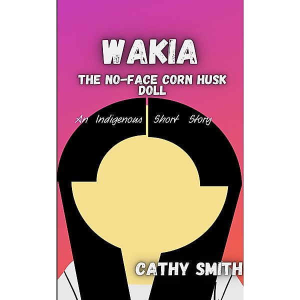Wakia-The No Face Cornhusk Doll: An Indigenous Short Story, Cathy Smith