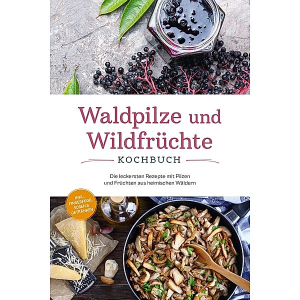 Waldpilze und Wildfrüchte Kochbuch: Die leckersten Rezepte mit Pilzen und Früchten aus heimischen Wäldern - inkl. Fingerfood, Soßen & Getränken, Maria Zurbrügge