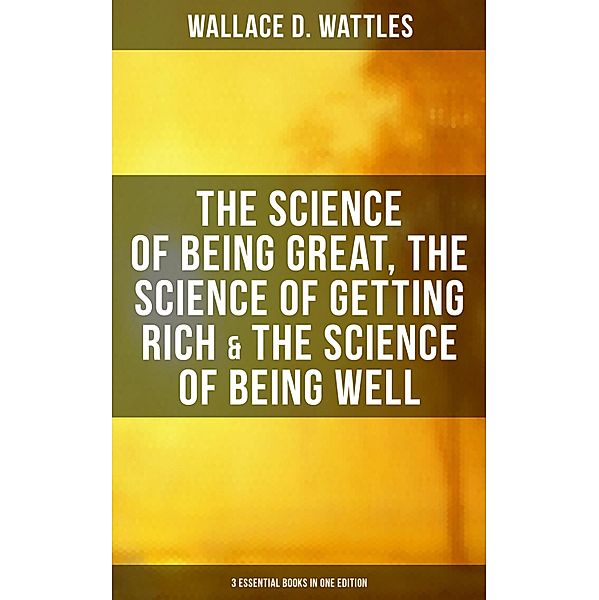 Wallace D. Wattles: The Science of Being Great, Science of Getting Rich & Science of Being Well, Wallace D. Wattles