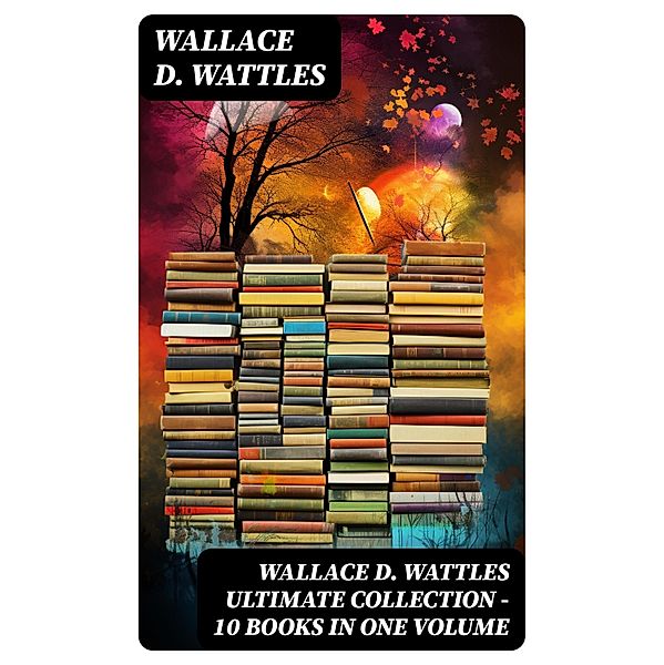 Wallace D. Wattles Ultimate Collection - 10 Books in One Volume, Wallace D. Wattles