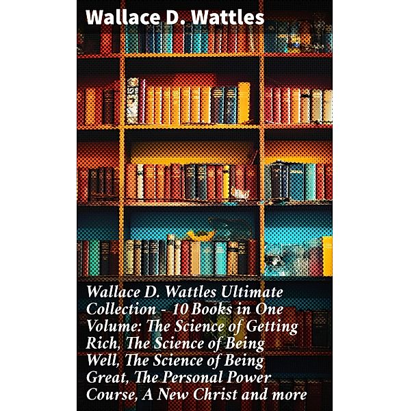 Wallace D. Wattles Ultimate Collection - 10 Books in One Volume: The Science of Getting Rich, The Science of Being Well, The Science of Being Great, The Personal Power Course, A New Christ and more, Wallace D. Wattles
