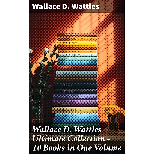 Wallace D. Wattles Ultimate Collection - 10 Books in One Volume, Wallace D. Wattles