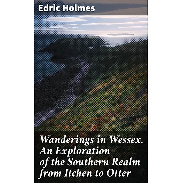 Wanderings in Wessex. An Exploration of the Southern Realm from Itchen to Otter, Edric Holmes