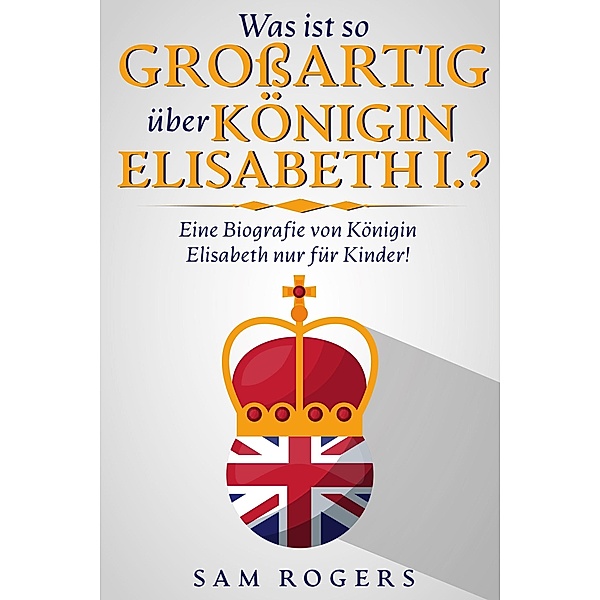Was ist so Großartig über Königin Elisabeth I.? : Eine Biografie von Königin Elisabeth nur für Kinder!, Sam Rogers