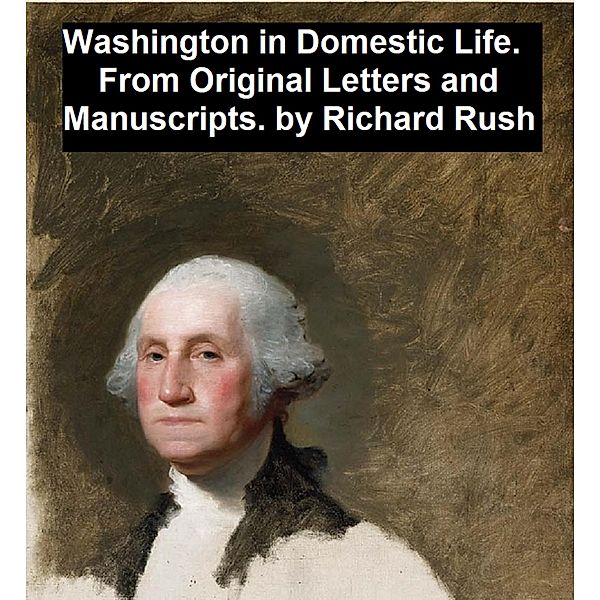 Washington in Domestic Life, From Original Letters and Manuscripts, Richard Rush